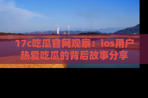 17c吃瓜官网观察:ios用户热爱吃瓜的背后故事分享