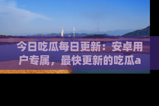 今日吃瓜每日更新：安卓用户专属，最快更新的吃瓜app值得拥有。