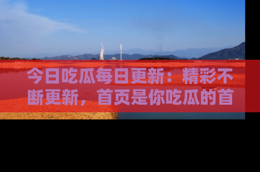 今日吃瓜每日更新：精彩不断更新，首页是你吃瓜的首选！