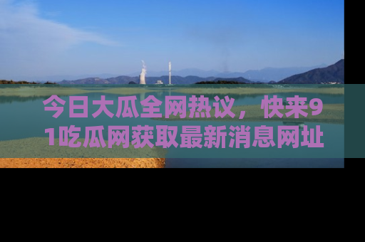 今日大瓜全网热议，快来91吃瓜网获取最新消息网址