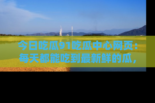 今日吃瓜91吃瓜中心网页：每天都能吃到最新鲜的瓜，八卦互动精彩无限！