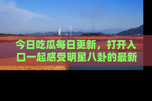 今日吃瓜每日更新，打开入口一起感受明星八卦的最新动态，别说我没告诉你哦！