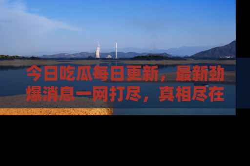 今日吃瓜每日更新，最新劲爆消息一网打尽，真相尽在其中！