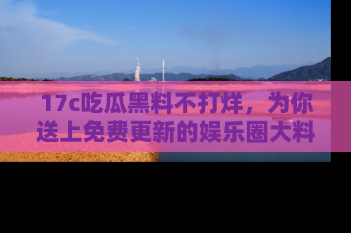 17c吃瓜黑料不打烊,为你送上免费更新的娱乐圈大料!