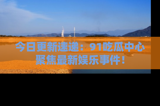 今日更新速递：91吃瓜中心聚焦最新娱乐事件！