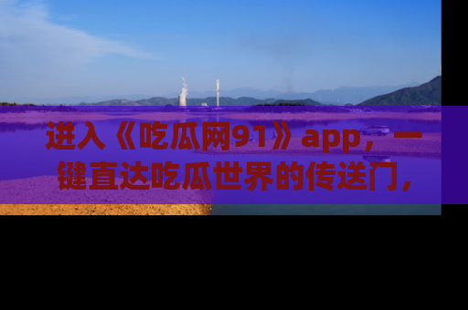 进入《吃瓜网91》app，一键直达吃瓜世界的传送门，快来试试！