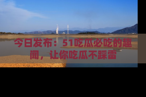 今日发布：51吃瓜必吃的趣闻，让你吃瓜不踩雷