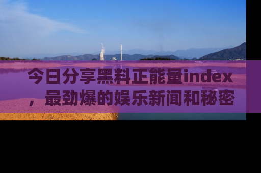 今日分享黑料正能量index，最劲爆的娱乐新闻和秘密等你来发现！
