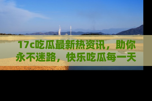 17c吃瓜最新热资讯,助你永不迷路,快乐吃瓜每一天!