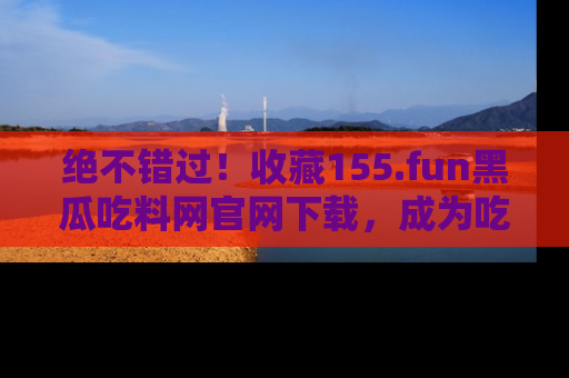 绝不错过！收藏155.fun黑瓜吃料网官网下载，成为吃瓜达人！