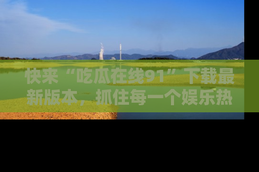 快来“吃瓜在线91”下载最新版本,抓住每一个娱乐热点的精彩瞬间!
