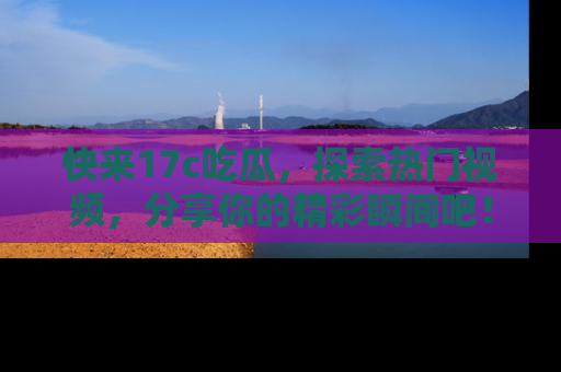 快来17c吃瓜，探索热门视频，分享你的精彩瞬间吧！