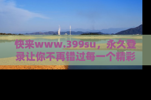 快来www.399su，永久登录让你不再错过每一个精彩的吃瓜瞬间！