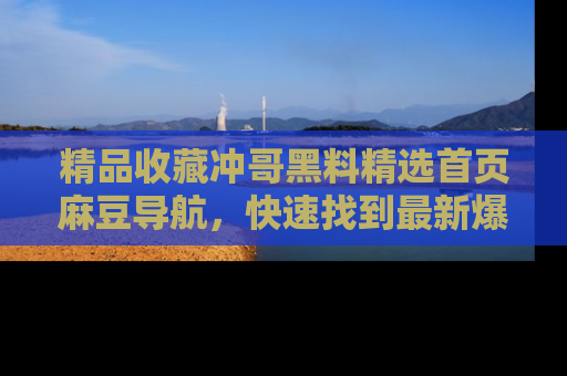 精品收藏冲哥黑料精选首页麻豆导航,快速找到最新爆料