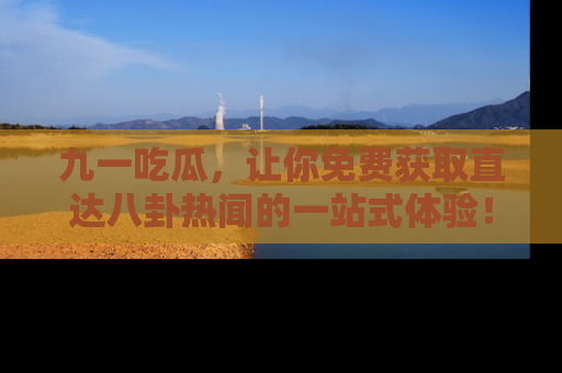 九一吃瓜,让你免费获取直达八卦热闻的一站式体验!