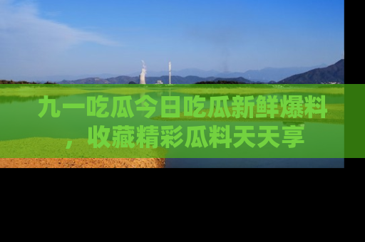 九一吃瓜今日吃瓜新鲜爆料,收藏精彩瓜料天天享