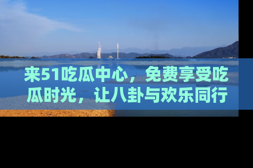 来51吃瓜中心，免费享受吃瓜时光，让八卦与欢乐同行！