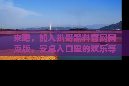 来吧，加入扒哥黑料官网网页版，安卓入口里的欢乐等着你！