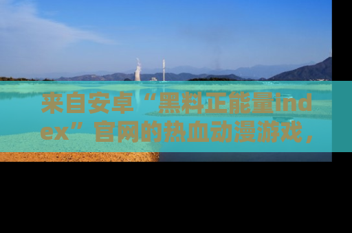 来自安卓“黑料正能量index”官网的热血动漫游戏，聚焦黑料与正能量的精彩时刻