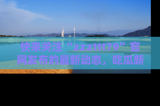 快来关注“zzzttt79”官网发布的最新动态，吃瓜新闻一手掌握，精彩不停！