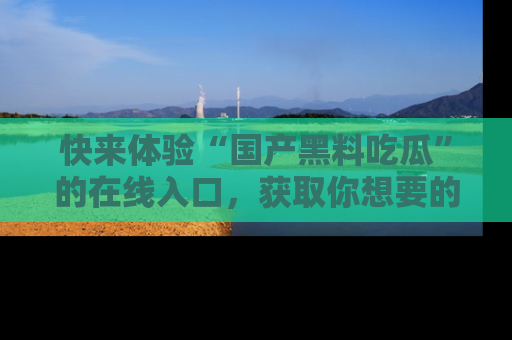 快来体验“国产黑料吃瓜”的在线入口，获取你想要的所有独家黑料！