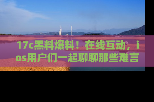17c黑料爆料!在线互动,ios用户们一起聊聊那些难言之隐吧!