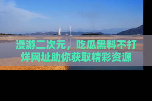 漫游二次元，吃瓜黑料不打烊网址助你获取精彩资源