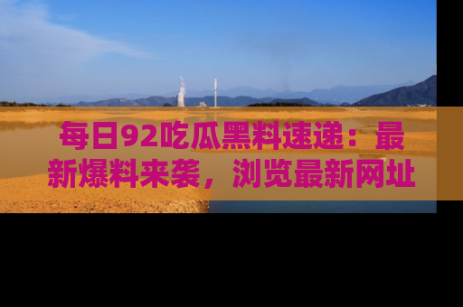 每日92吃瓜黑料速递：最新爆料来袭，浏览最新网址，畅享吃瓜乐趣！