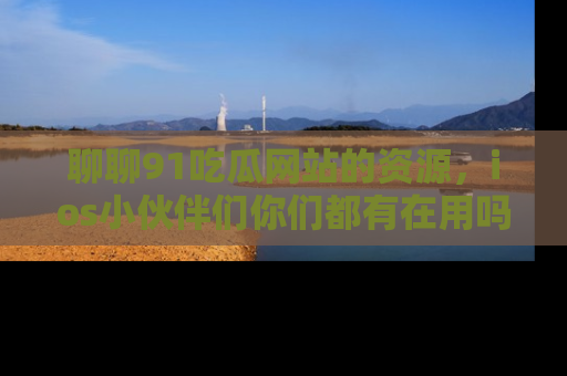 聊聊91吃瓜网站的资源，ios小伙伴们你们都有在用吗？