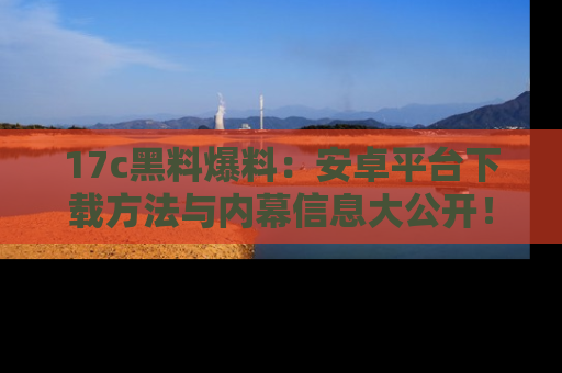 17c黑料爆料:安卓平台下载方法与内幕信息大公开!