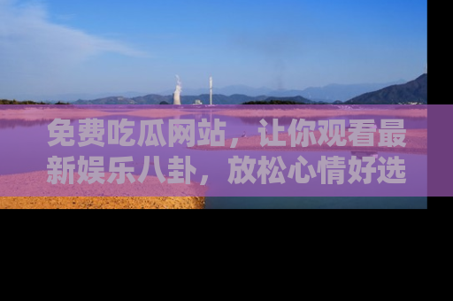 免费吃瓜网站，让你观看最新娱乐八卦，放松心情好选择