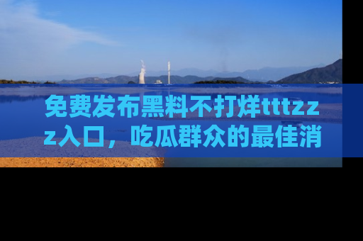 免费发布黑料不打烊tttzzz入口，吃瓜群众的最佳消息平台！