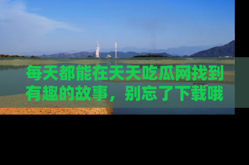 每天都能在天天吃瓜网找到有趣的故事，别忘了下载哦！