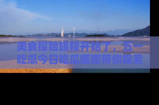 美食探险旅程开始了，五一吃瓜今日吃瓜娜娜带你探索精彩首页线路。