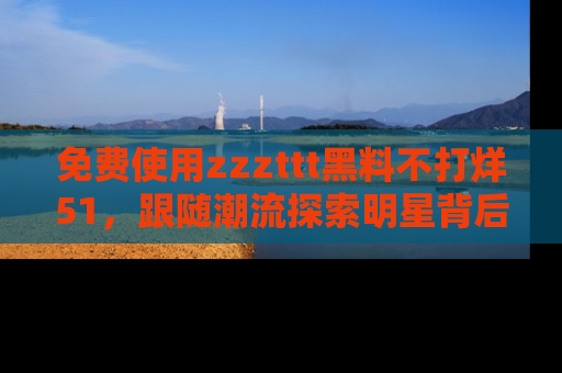 免费使用zzzttt黑料不打烊51，跟随潮流探索明星背后的故事，瘾君子必看！