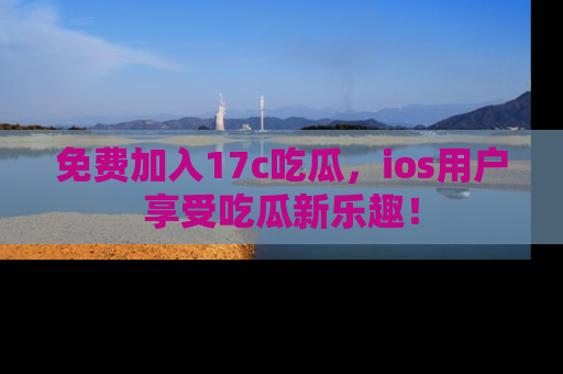 免费加入17c吃瓜，ios用户享受吃瓜新乐趣！