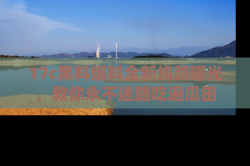 17c黑料爆料全新线路曝光,教你永不迷路吃遍瓜田