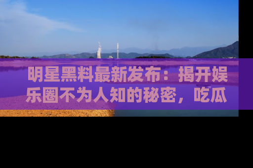 明星黑料最新发布：揭开娱乐圈不为人知的秘密，吃瓜者们请注意！