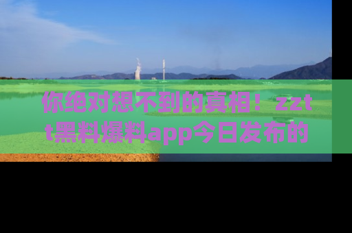 你绝对想不到的真相！zztt黑料爆料app今日发布的黑料让人叫绝！