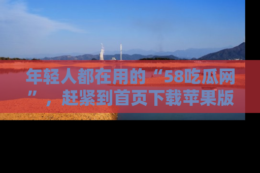 年轻人都在用的“58吃瓜网”，赶紧到首页下载苹果版吧！