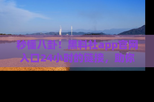 秒懂八卦！黑料社app官网入口24小时的链接，助你及时获取热搜焦点