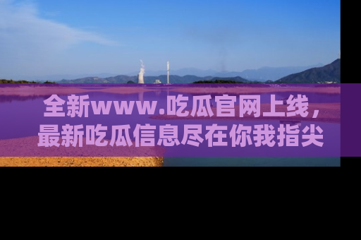全新www.吃瓜官网上线，最新吃瓜信息尽在你我指尖！