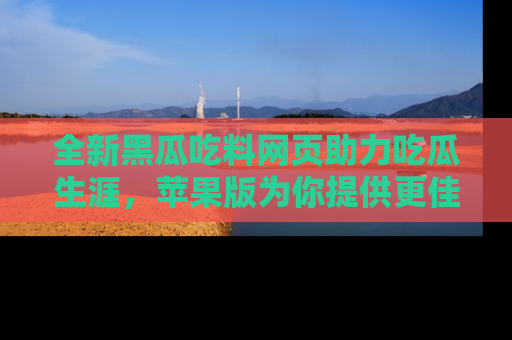 全新黑瓜吃料网页助力吃瓜生涯，苹果版为你提供更佳体验！