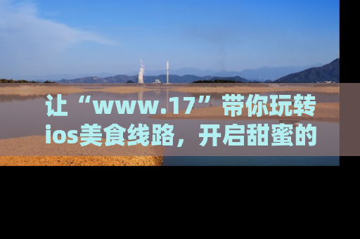 让“www.17”带你玩转ios美食线路,开启甜蜜的吃瓜时光吧!