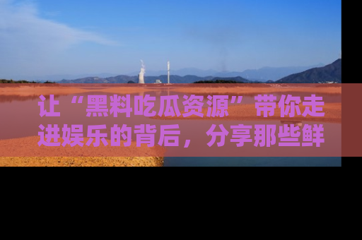 让“黑料吃瓜资源”带你走进娱乐的背后,分享那些鲜为人知的黑料,成为吃瓜界的资深玩家!