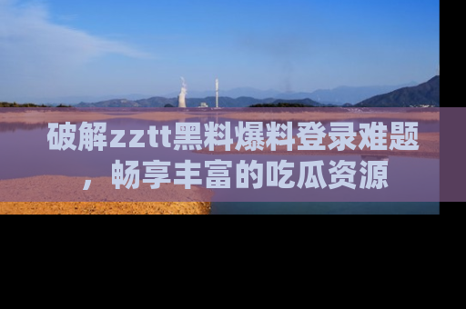 破解zztt黑料爆料登录难题，畅享丰富的吃瓜资源