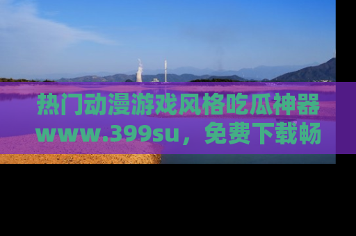 热门动漫游戏风格吃瓜神器www.399su,免费下载畅享精彩