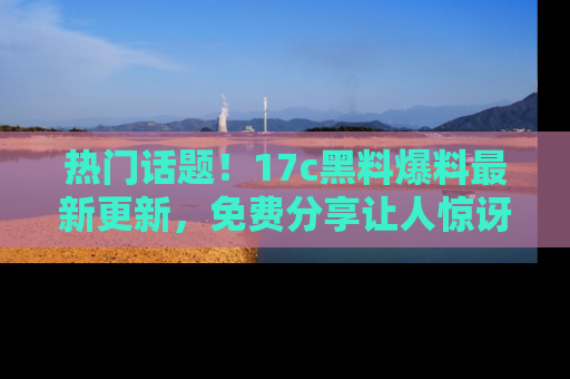 热门话题!17c黑料爆料最新更新,免费分享让人惊讶的事实!