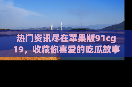 热门资讯尽在苹果版91cg19,收藏你喜爱的吃瓜故事吧!