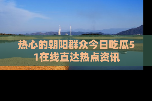 热心的朝阳群众今日吃瓜51在线直达热点资讯